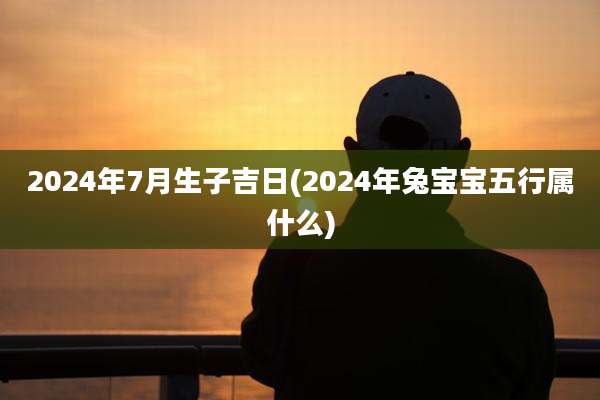 2024年7月生子吉日(2024年兔宝宝五行属什么)