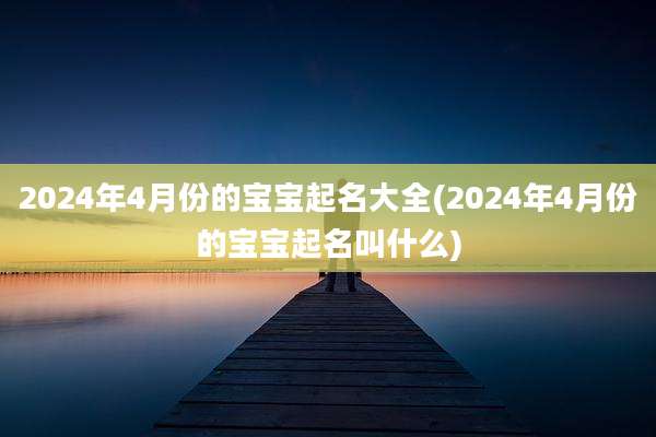 2024年4月份的宝宝起名大全(2024年4月份的宝宝起名叫什么)