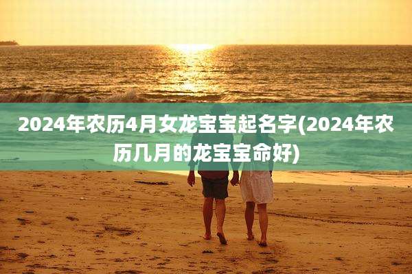 2024年农历4月女龙宝宝起名字(2024年农历几月的龙宝宝命好)