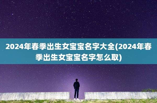 2024年春季出生女宝宝名字大全(2024年春季出生女宝宝名字怎么取)