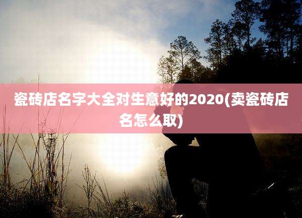 瓷砖店名字大全对生意好的2020(卖瓷砖店名怎么取)