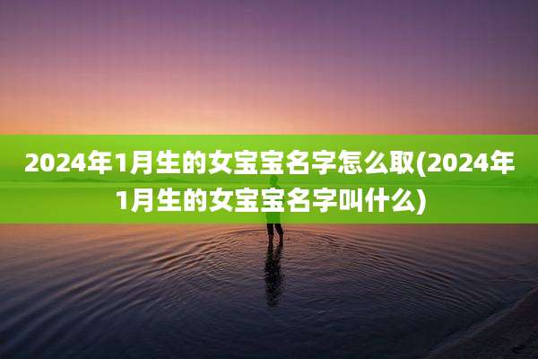 2024年1月生的女宝宝名字怎么取(2024年1月生的女宝宝名字叫什么)