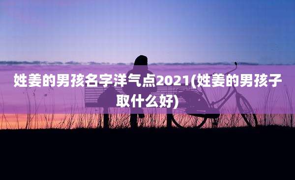 姓姜的男孩名字洋气点2021(姓姜的男孩子取什么好)