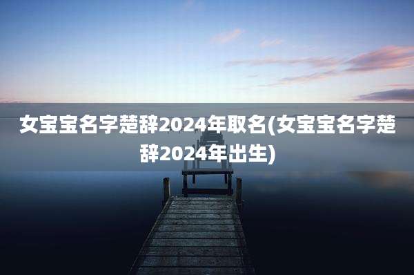 女宝宝名字楚辞2024年取名(女宝宝名字楚辞2024年出生)