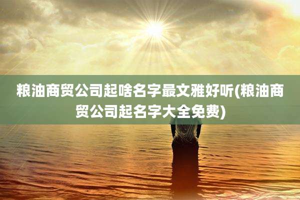 粮油商贸公司起啥名字最文雅好听(粮油商贸公司起名字大全免费)