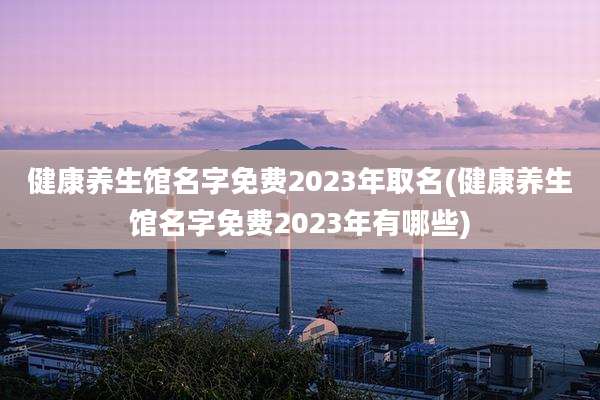 健康养生馆名字免费2023年取名(健康养生馆名字免费2023年有哪些)