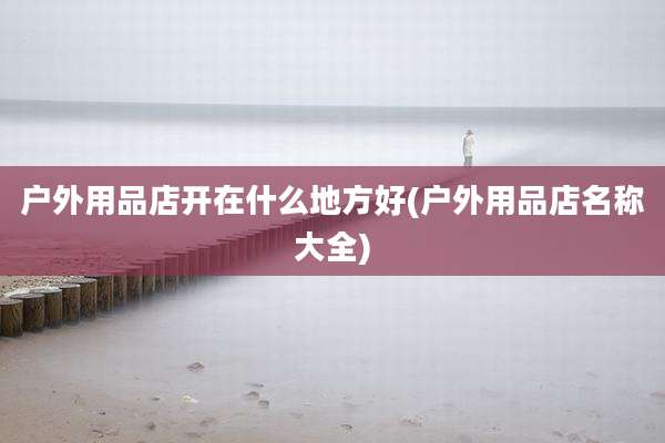 户外用品店开在什么地方好(户外用品店名称大全)