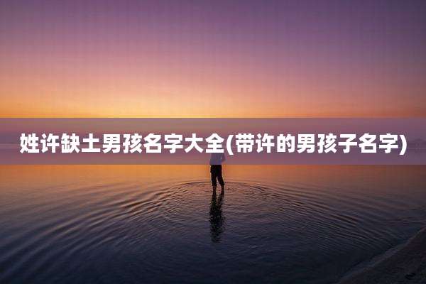 姓许缺土男孩名字大全(带许的男孩子名字)