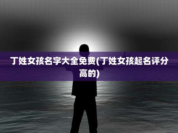 丁姓女孩名字大全免费(丁姓女孩起名评分高的)