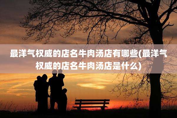 最洋气权威的店名牛肉汤店有哪些(最洋气权威的店名牛肉汤店是什么)
