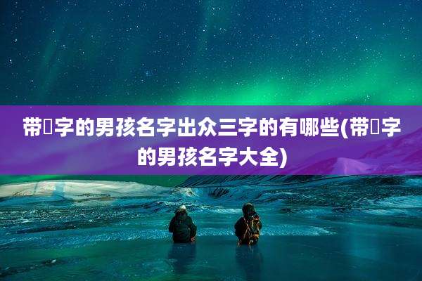 带祎字的男孩名字出众三字的有哪些(带祎字的男孩名字大全)