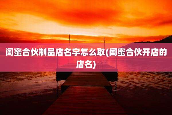 闺蜜合伙制品店名字怎么取(闺蜜合伙开店的店名)