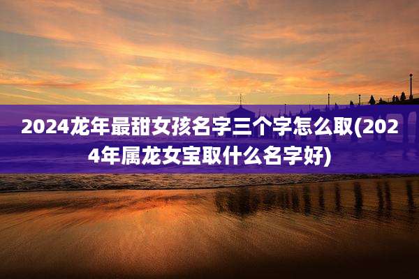 2024龙年最甜女孩名字三个字怎么取(2024年属龙女宝取什么名字好)