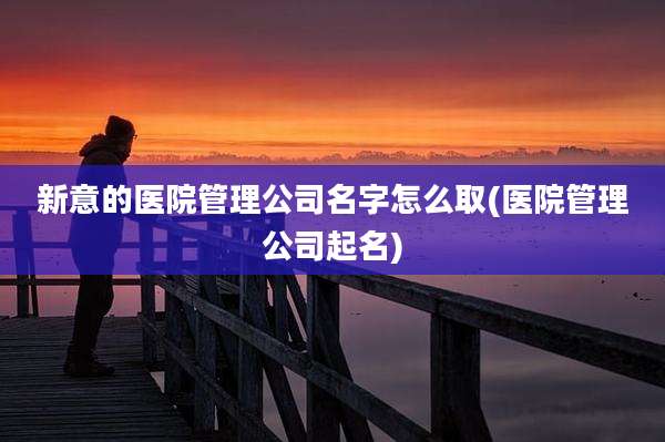 新意的医院管理公司名字怎么取(医院管理公司起名)