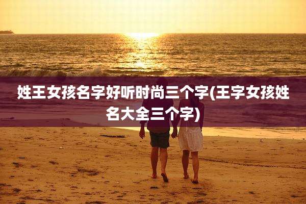 姓王女孩名字好听时尚三个字(王字女孩姓名大全三个字)
