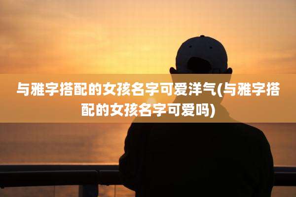与雅字搭配的女孩名字可爱洋气(与雅字搭配的女孩名字可爱吗)