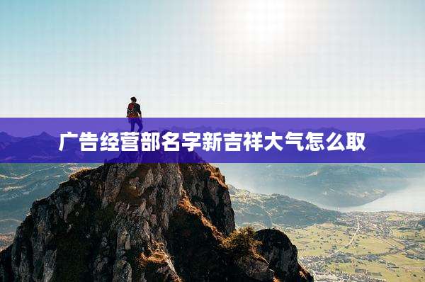 广告经营部名字新吉祥大气怎么取