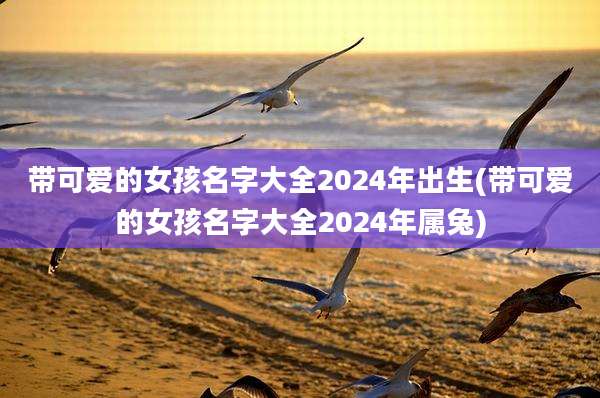 带可爱的女孩名字大全2024年出生(带可爱的女孩名字大全2024年属兔)