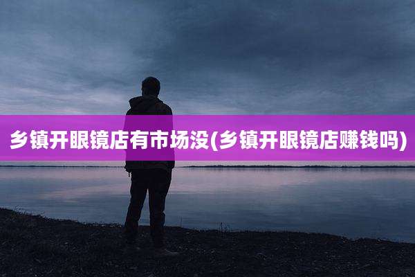 乡镇开眼镜店有市场没(乡镇开眼镜店赚钱吗)