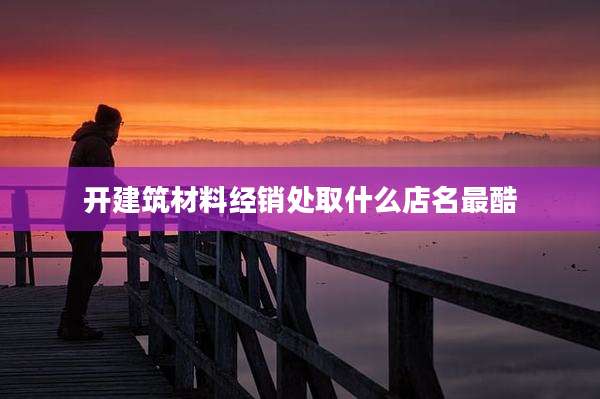 开建筑材料经销处取什么店名最酷