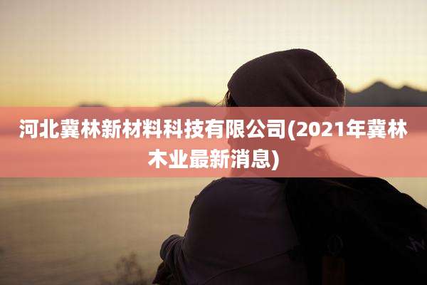 河北冀林新材料科技有限公司(2021年冀林木业最新消息)