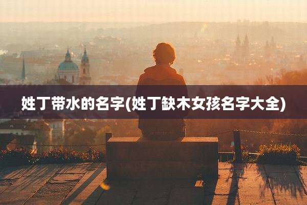 姓丁带水的名字(姓丁缺木女孩名字大全)