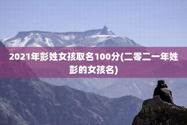 2021年彭姓女孩取名100分(二零二一年姓彭的女孩名)
