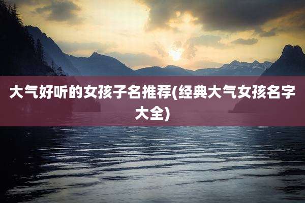 大气好听的女孩子名推荐(经典大气女孩名字大全)