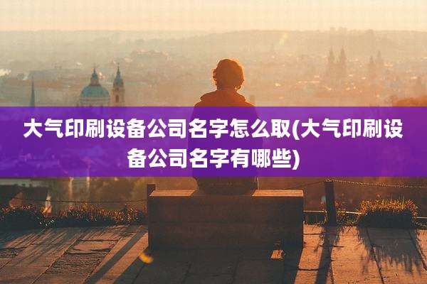 大气印刷设备公司名字怎么取(大气印刷设备公司名字有哪些)
