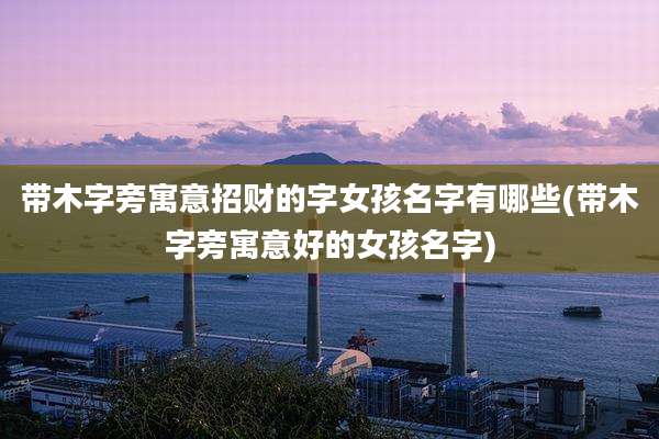 带木字旁寓意招财的字女孩名字有哪些(带木字旁寓意好的女孩名字)