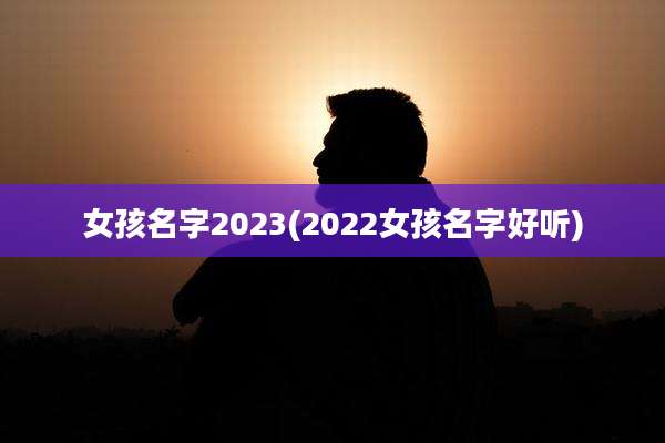 女孩名字2023(2022女孩名字好听)