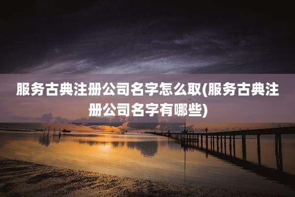 服务古典注册公司名字怎么取(服务古典注册公司名字有哪些)