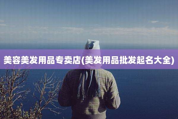 美容美发用品专卖店(美发用品批发起名大全)