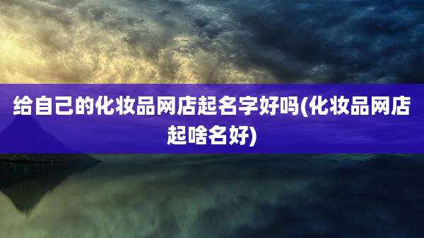 给自己的化妆品网店起名字好吗(化妆品网店起啥名好)