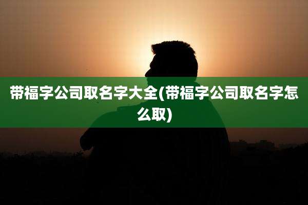 带福字公司取名字大全(带福字公司取名字怎么取)