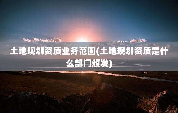土地规划资质业务范围(土地规划资质是什么部门颁发)