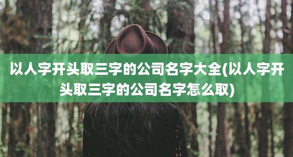 以人字开头取三字的公司名字大全(以人字开头取三字的公司名字怎么取)