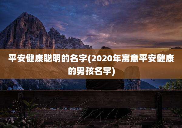 平安健康聪明的名字(2020年寓意平安健康的男孩名字)