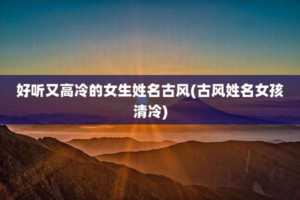 好听又高冷的女生姓名古风(古风姓名女孩清冷)