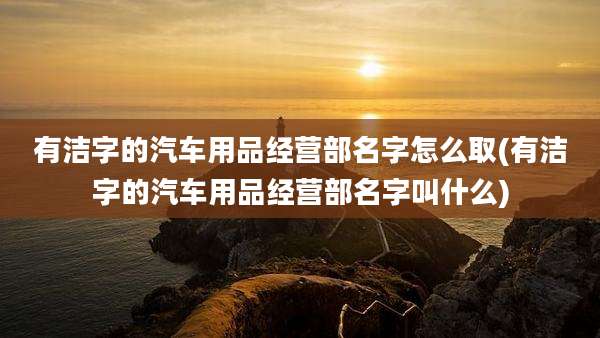 有洁字的汽车用品经营部名字怎么取(有洁字的汽车用品经营部名字叫什么)