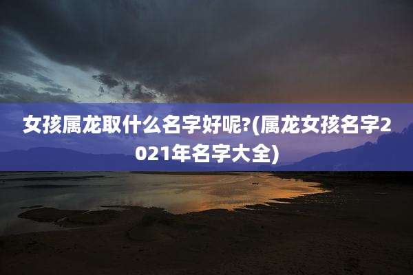 女孩属龙取什么名字好呢?(属龙女孩名字2021年名字大全)