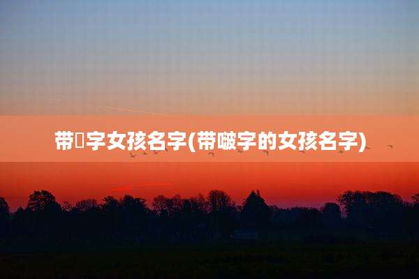 带犇字女孩名字(带啵字的女孩名字)