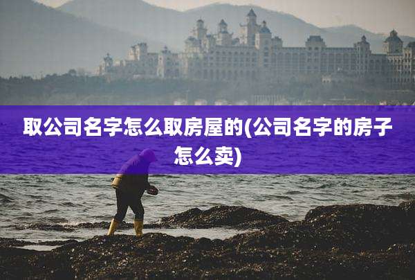 取公司名字怎么取房屋的(公司名字的房子怎么卖)