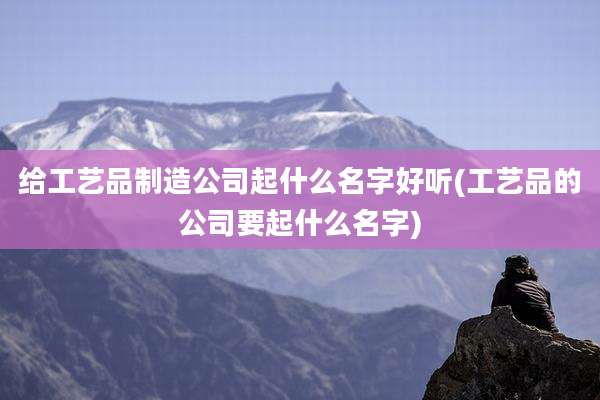给工艺品制造公司起什么名字好听(工艺品的公司要起什么名字)