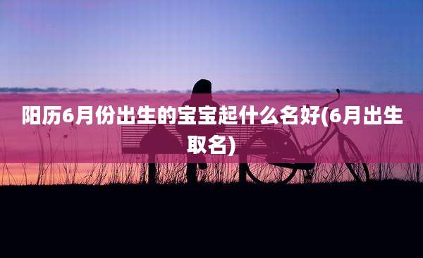 阳历6月份出生的宝宝起什么名好(6月出生取名)
