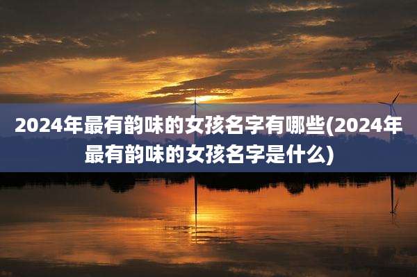 2024年最有韵味的女孩名字有哪些(2024年最有韵味的女孩名字是什么)