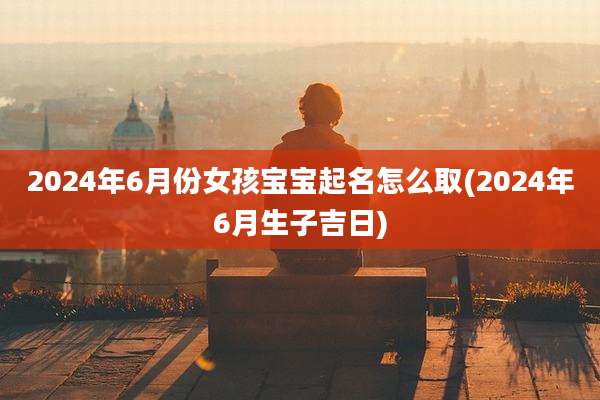 2024年6月份女孩宝宝起名怎么取(2024年6月生子吉日)