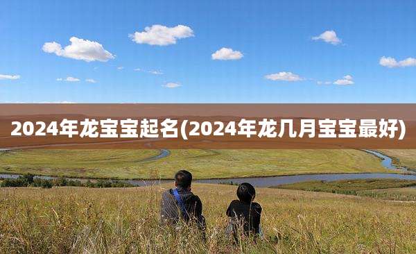 2024年龙宝宝起名(2024年龙几月宝宝最好)