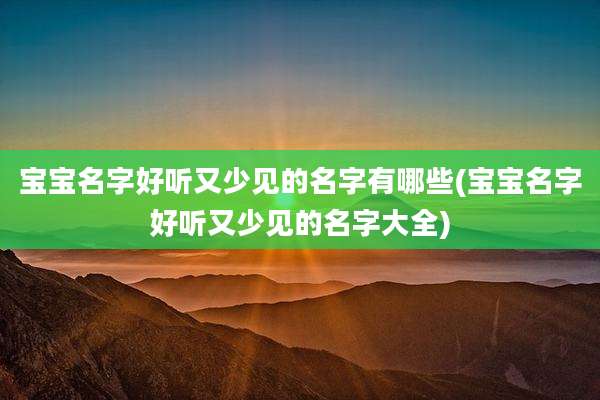 宝宝名字好听又少见的名字有哪些(宝宝名字好听又少见的名字大全)