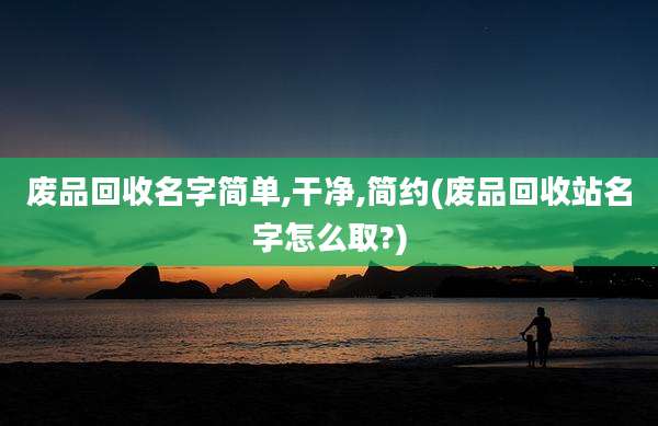 废品回收名字简单,干净,简约(废品回收站名字怎么取?)